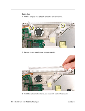 Page 116
115 - iBook G4 (14-inch Mid 2005) Take Apart
 Vent Cover
Procedure
1. With the computer on a soft cloth, remove the vent cover screws.
2. Remove the vent cover from the computer assembly.
3. Install the replacement vent cover, and reassemble and test the computer. 