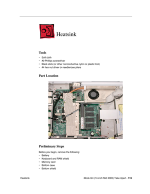 Page 117
iBook G4 (14-inch Mid 2005) Take Apart - 116
 Heatsink
Heatsink
Tools
• Soft cloth
• #0 Phillips screwdriver
• Black stick (or other nonconductive nylon or plastic tool)
• #4 hex nut driver or needlenose pliers   
Part Location
Preliminary Steps
Before you begin, remove the following:
• Battery 
• Keyboard and RAM shield
• Memory card
• Bottom case 
• Bottom shield 