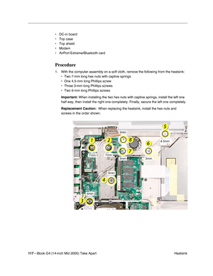 Page 118
117 - iBook G4 (14-inch Mid 2005) Take Apart
 Heatsink
• DC-in board
• Top case
• Top shield
• Modem
• AirPort Extreme/Bluetooth card
Procedure
1. With the computer assembly on a soft cloth, remove the following from the heatsink:
• Two 7-mm long hex nuts with captive springs
• One 4.5-mm long Phillips screw
• Three 3-mm long Phillips screws
• Two 6-mm long Phillips screws
Important:  When installing the two hex nuts with captive springs, install the left\
 one 
half way, then install the right one...