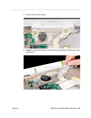 Page 119
iBook G4 (14-inch Mid 2005) Take Apart - 118
 Heatsink 2. Remove the vent cover screws.
3.
Caution:   Carefully tilt up the vent cover only as far as it will go. Forcing the vent cover 
could crack it. 