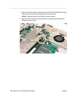 Page 120
119 - iBook G4 (14-inch Mid 2005) Take Apart
 Heatsink
4. Before removing the heatsink, carefully pull up the AirPort Extreme/Bluetooth antenna 
cables from the corner of the thermal plate near the memory slot. 
Caution:   Skipping this step could damage the antenna cables.
5. Begin to lift up the heatsink, being careful where the copper pipe  ﬁts between the 
standoff and the vent cover. 