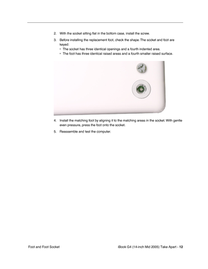 Page 13
 iBook G4 (14-inch Mid 2005) Take Apart - 
 
12
 
 Foot and Foot Socket 2. With the socket sitting 
ﬂat in the bottom case, install the screw.
3. Before installing the replacement foot, check the shape. The socket and foot are  keyed:
• The socket has three identical openings and a fourth indented area.
• The foot has three identical raised areas and a fourth smaller raised su\
rface.
4. Install the matching foot by aligning it to the matching areas in the socket. With gentle  even pressure, press the...