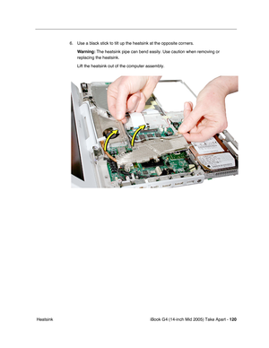 Page 121
iBook G4 (14-inch Mid 2005) Take Apart - 120
 Heatsink 6. Use a black stick to tilt up the heatsink at the opposite corners.
Warning:  The heatsink pipe can bend easily. Use caution when removing or 
replacing the heatsink.
Lift the heatsink out of the computer assembly. 