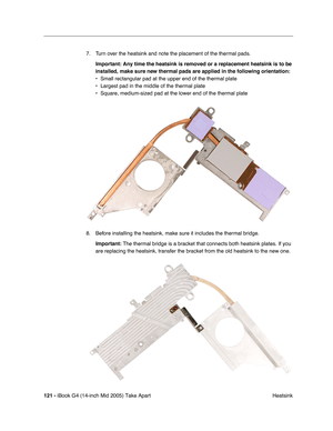 Page 122
121 - iBook G4 (14-inch Mid 2005) Take Apart
 Heatsink
7. Turn over the heatsink and note the placement of the thermal pads.
Important:  Any time the heatsink is removed or a replacement heatsink is to be 
installed, make sure new thermal pads are applied in the following orien\
tation:
• Small rectangular pad at the upper end of the thermal plate
• Largest pad in the middle of the thermal plate
• Square, medium-sized pad at the lower end of the thermal plate
8. Before installing the heatsink, make sure...