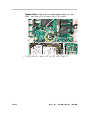 Page 123
iBook G4 (14-inch Mid 2005) Take Apart - 122
 Heatsink Replacement Note:
  Check for any thermal pad residue remaining on the logic 
board. If any residue remains, carefully remove it with a black stick.
9. Install the replacement heatsink, and reassemble and test the computer. 