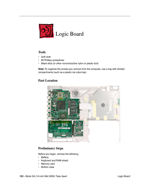 Page 124
123 - iBook G4 (14-inch Mid 2005) Take Apart
 Logic Board
Logic Board
Tools
• Soft cloth
• #0 Phillips screwdriver
• Black stick (or other nonconductive nylon or plastic tool)
Note: To organize the screws you remove from the computer, use a tray with divided 
compartments (such as a plastic ice cube tray).
Part Location
Preliminary Steps
Before you begin, remove the following:
• Battery 
• Keyboard and RAM shield
• Memory card
• Bottom case 