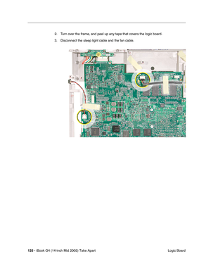 Page 126
125 - iBook G4 (14-inch Mid 2005) Take Apart
 Logic Board
2. Turn over the frame, and peel up any tape that covers the logic board.
3. Disconnect the sleep light cable and the fan cable. 