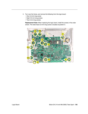 Page 127
iBook G4 (14-inch Mid 2005) Take Apart - 126
 Logic Board 4. Turn over the frame, and remove the following from the logic board: 
• One 3.5-mm long screw
• Eight 4.5-mm long screws
• Two 6-mm long screws
Replacement Note:  When replacing the logic board, install the screws in the order 
shown. The wide head 3.5-mm long screw is located at position 5. 