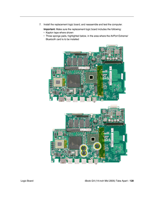 Page 129
iBook G4 (14-inch Mid 2005) Take Apart - 128
 Logic Board 7. Install the replacement logic board, and reassemble and test the computer.
Important:  Make sure the replacement logic board includes the following:
• Kapton tape where shown
• Three sponge pads, highlighted below, in the area where the AirPort Extr\
eme/ Bluetooth card is to be installed 