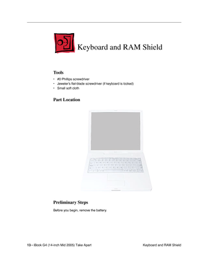 Page 14
 
13 -   
iBook G4 (14-inch Mid 2005) Take Apart  Keyboard and RAM Shield 
Keyboard and RAM Shield
 
Tools
 
• #0 Phillips screwdriver
• Jeweler’s  ﬂat-blade screwdriv er (if keyboard is locked)
• Small soft cloth 
Part Location
Preliminary Steps
 
Before you begin, remove the battery. 