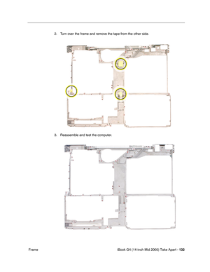 Page 133
iBook G4 (14-inch Mid 2005) Take Apart - 132
 Frame 2. Turn over the frame and remove the tape from the other side.
3. Reassemble and test the computer. 