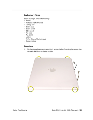 Page 135
iBook G4 (14-inch Mid 2005) Take Apart - 134
 Display Rear Housing
Preliminary Steps
Before you begin, remove the following:
• Battery 
• Keyboard and RAM shield
• Memory card
• Bottom case
• Bottom shield
• DC-in board
• Top case
• Top shield
• Modem
• AirPort Extreme/Bluetooth card
• Display module 
Procedure
1. With the display face down on a soft cloth, remove the four 7-mm long hex screws (two 
from each side) from the display module.  