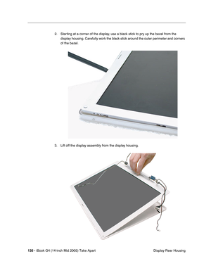 Page 136
135 - iBook G4 (14-inch Mid 2005) Take Apart
 Display Rear Housing
2. Starting at a corner of the display, use a black stick to pry up the bezel from the 
display housing. Carefully work the black stick around the outer perimeter and corners 
of the bezel.   
3. Lift off the display assembly from the display housing. 