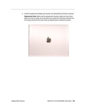 Page 137
iBook G4 (14-inch Mid 2005) Take Apart - 136
 Display Rear Housing 4. Install the replacement display rear housing, and reassemble and test the computer.
Replacement Note:  Make sure the replacement housing is clean and free of dust. 
Make sure that no cables can be pinched as you place the LCD panel assem\
bly into 
the housing.Verify that the screw holes are aligned before installing th\
e screws. 