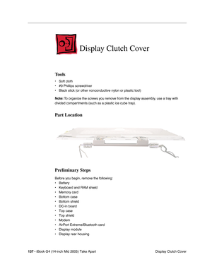 Page 138
137 - iBook G4 (14-inch Mid 2005) Take Apart
 Display Clutch Cover
Display Clutch Cover
Tools
• Soft cloth
• #0 Phillips screwdriver
• Black stick (or other nonconductive nylon or plastic tool)
Note: To organize the screws you remove from the display assembly, use a tray with 
divided compartments (such as a plastic ice cube tray).
Part Location
Preliminary Steps
Before you begin, remove the following:
• Battery 
• Keyboard and RAM shield
• Memory card
• Bottom case
• Bottom shield
• DC-in board
• Top...