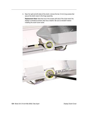 Page 140
139 - iBook G4 (14-inch Mid 2005) Take Apart
 Display Clutch Cover
3. Near the right and left sides of the clutch, remove the two 12-mm long screws that 
secure the clutch cover to the hinge assembly.
Replacement Note:  Note that one of the screws (left side of the clutch when the 
display is oriented as shown) also has a washer. Be sure to reinstall i\
t before 
installing the clutch cover screw. 