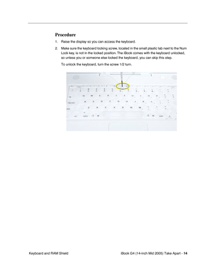 Page 15
 iBook G4 (14-inch Mid 2005) Take Apart - 
 
14
 
 Keyboard and RAM Shield 
Procedure
 
1. Raise the display so you can access the keyboard.
2. Make sure the keyboard locking screw, located in the small plastic tab next to the Num  Lock key, is not in the locked position. The iBook comes with the keyboard unlocked, 
so unless you or someone else locked the keyboard, you can skip this step.
To unlock the keyboard, turn the screw 1/2 turn. 