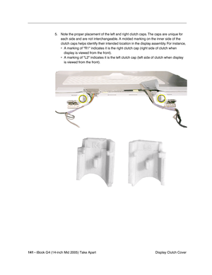 Page 142
141 - iBook G4 (14-inch Mid 2005) Take Apart
 Display Clutch Cover
5. Note the proper placement of the left and right clutch caps. The caps are unique for 
each side and are not interchangeable. A molded marking on the inner side of the 
clutch caps helps identify their intended location in the display assembly. For instance, 
• A marking of R1 indicates it is the right clutch cap (right side of c\
lutch when display is viewed from the front).
• A marking of L2 indicates it is the left clutch cap (left...