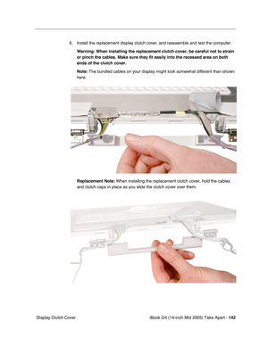 Page 143
iBook G4 (14-inch Mid 2005) Take Apart - 142
 Display Clutch Cover 6. Install the replacement display clutch cover, and reassemble and test the computer.
Warning:  When installing the replacement clutch cover, be careful not to strain 
or pinch the cables. Make sure they fit easily into the recessed area on\
 both 
ends of the clutch cover.
Note:  The bundled cables on your display might look somewhat different than s\
hown 
here.
Replacement Note:  When installing the replacement clutch cover, hold the...