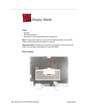 Page 144
143 - iBook G4 (14-inch Mid 2005) Take Apart
 Display Shield
Display Shield
Tools
• Soft cloth
• #0 Phillips screwdriver
• Black stick (or other nonconductive nylon or plastic tool)
Note: To organize the screws you remove from the display assembly, use a tray with 
divided compartments (such as a plastic ice cube tray).
Replacement Note:  If the tape you remove from this assembly is worn and cannot be 
reused, use new Kapton tape (Apple part number 922-5025).
Part Location 