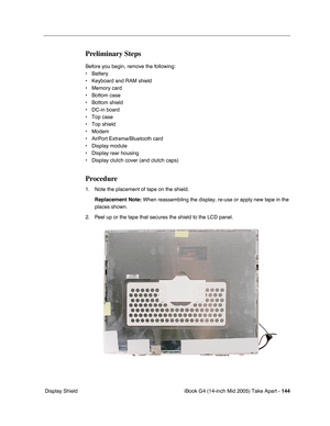 Page 145
iBook G4 (14-inch Mid 2005) Take Apart - 144
 Display Shield
Preliminary Steps
Before you begin, remove the following:
• Battery 
• Keyboard and RAM shield
• Memory card
• Bottom case
• Bottom shield
• DC-in board
• Top case
• Top shield
• Modem
• AirPort Extreme/Bluetooth card
• Display module
• Display rear housing
• Display clutch cover (and clutch caps)
Procedure
1. Note the placement of tape on the shield.
Replacement Note:  When reassembling the display, re-use or apply new tape in the 
places...