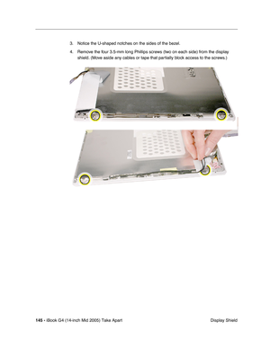 Page 146
145 - iBook G4 (14-inch Mid 2005) Take Apart
 Display Shield
3. Notice the U-shaped notches on the sides of the bezel. 
4. Remove the four 3.5-mm long Phillips screws (two on each side) from the display 
shield. (Move aside any cables or tape that partially block access to the screws.)  