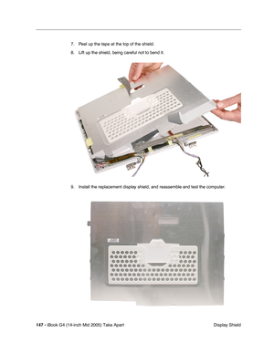 Page 148
147 - iBook G4 (14-inch Mid 2005) Take Apart
 Display Shield
7. Peel up the tape at the top of the shield.
8. Lift up the shield, being careful not to bend it.
9. Install the replacement display shield, and reassemble and test the computer. 