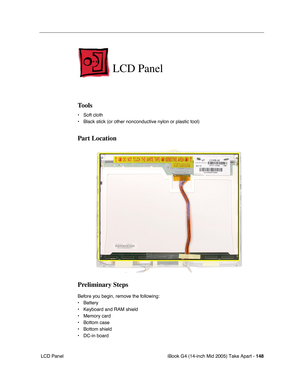 Page 149
iBook G4 (14-inch Mid 2005) Take Apart - 148
 LCD Panel
LCD Panel
Tools
• Soft cloth
• Black stick (or other nonconductive nylon or plastic tool)
Part Location
Preliminary Steps
Before you begin, remove the following:
• Battery 
• Keyboard and RAM shield
• Memory card
• Bottom case
• Bottom shield
• DC-in board 