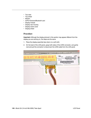 Page 150
149 - iBook G4 (14-inch Mid 2005) Take Apart
 LCD Panel
• Top case
• Top shield
• Modem
• AirPort Extreme/Bluetooth card
• Display module
• Display rear housing
• Display clutch cover
• Display shield
Procedure
Important:
 Although the display pictured in this section may appear different from the 
display you are working on, the steps are the same.
1. Place the display assembly face down on a soft cloth. 
2. On the back of the LCD panel, grasp both sides of the LVDS connector, and gently 
rock and pull...