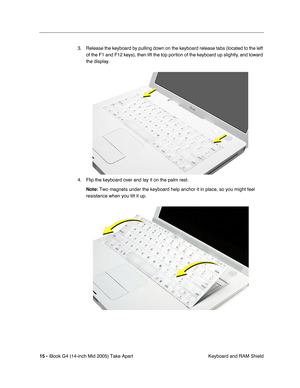 Page 16
 
15 -   
iBook G4 (14-inch Mid 2005) Take Apart  Keyboard and RAM Shield
3. Release the keyboard by pulling down on the keyboard release tabs (located to the left 
of the F1 and F12 keys), then lift the top portion of the keyboard up slightly, and toward 
the display.
4. Flip the keyboard over and lay it on the palm rest.  
Note:  
 Two magnets under the keyboard help anchor it in place, so you might fe\
el 
resistance when you tilt it up. 