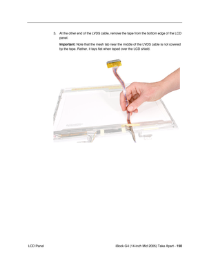 Page 151
iBook G4 (14-inch Mid 2005) Take Apart - 150
 LCD Panel 3. At the other end of the LVDS cable, remove the tape from the bottom edge of the LCD 
panel. 
Important:  Note that the mesh tab near the middle of the LVDS cable is not covered\
 
by the tape. Rather, it lays flat when taped over the LCD shield.  