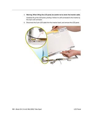 Page 152
151 - iBook G4 (14-inch Mid 2005) Take Apart
 LCD Panel
4.
Warning:  When lifting the LCD panel, be careful not to strain the inverter cable.
Carefully lift up the LCD panel, pivoting it where it is still connected\
 to the inverter by 
the 2-pin LCD connector.   
5. Disconnect the 2-pin LCD cable from the inverter board, and remove the LCD panel.      