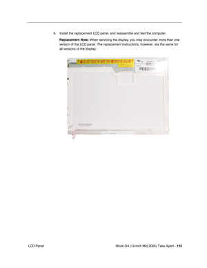 Page 153
iBook G4 (14-inch Mid 2005) Take Apart - 152
 LCD Panel 6. Install the replacement LCD panel, and reassemble and test the computer.
Replacement Note:  When servicing the display, you may encounter more than one 
version of the LCD panel. The replacement instructions, however, are the\
 same for 
all versions of the display. 