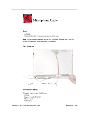 Page 154
153 - iBook G4 (14-inch Mid 2005) Take Apart
 Microphone Cable
Microphone Cable
Tools
• Soft cloth
• Black stick (or other nonconductive nylon or plastic tool)
Note: To organize the screws you remove from the display assembly, use a tray with 
divided compartments (such as a plastic ice cube tray).
Part Location
Preliminary Steps
Before you begin, remove the following:
• Battery 
• Keyboard and RAM shield
• Memory card
• Bottom case 