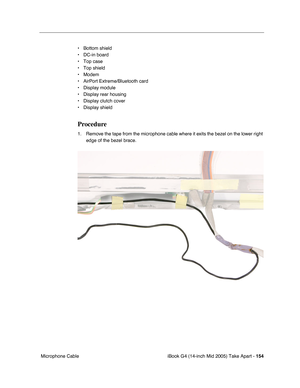 Page 155
iBook G4 (14-inch Mid 2005) Take Apart - 154
 Microphone Cable • Bottom shield
• DC-in board
• Top case
• Top shield
• Modem
• AirPort Extreme/Bluetooth card
• Display module
• Display rear housing
• Display clutch cover
• Display shield
Procedure
1. Remove the tape from the microphone cable where it exits the bezel on the lower right 
edge of the bezel brace.  