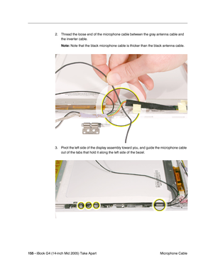 Page 156
155 - iBook G4 (14-inch Mid 2005) Take Apart
 Microphone Cable
2. Thread the loose end of the microphone cable between the gray antenna cable and 
the inverter cable.
Note:  Note that the black microphone cable is thicker than the black antenna \
cable.
3. Pivot the left side of the display assembly toward you, and guide the microphone cable  out of the tabs that hold it along the left side of the bezel. 