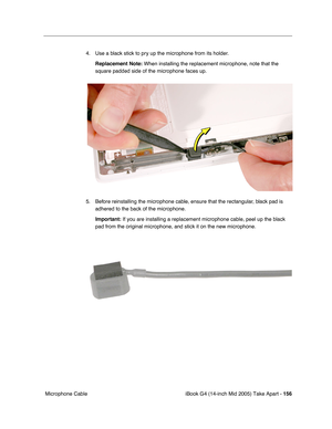 Page 157
iBook G4 (14-inch Mid 2005) Take Apart - 156
 Microphone Cable 4. Use a black stick to pry up the microphone from its holder.
Replacement Note:  When installing the replacement microphone, note that the 
square padded side of the microphone faces up.
5. Before reinstalling the microphone cable, ensure that the rectangular, black pad is  adhered to the back of the microphone. 
Important:  If you are installing a replacement microphone cable, peel up the black\
 
pad from the original microphone, and...