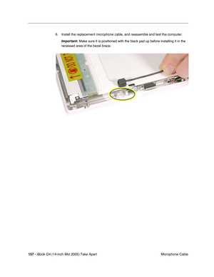 Page 158
157 - iBook G4 (14-inch Mid 2005) Take Apart
 Microphone Cable
6. Install the replacement microphone cable, and reassemble and test the computer.
Important:  Make sure it is positioned with the black pad up before installing it i\
n the 
recessed area of the bezel brace. 