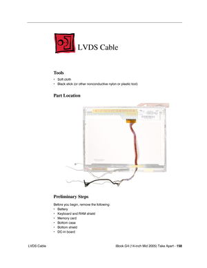 Page 159
iBook G4 (14-inch Mid 2005) Take Apart - 158
 LVDS Cable
LVDS Cable
Tools
• Soft cloth
• Black stick (or other nonconductive nylon or plastic tool)
Part Location
Preliminary Steps
Before you begin, remove the following:
• Battery 
• Keyboard and RAM shield
• Memory card
• Bottom case
• Bottom shield
• DC-in board 