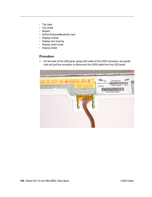 Page 160
159 - iBook G4 (14-inch Mid 2005) Take Apart
 LVDS Cable
• Top case
• Top shield
• Modem
• AirPort Extreme/Bluetooth card
• Display module
• Display rear housing
• Display clutch cover
• Display shield
Procedure
1. On the back of the LCD panel, grasp both sides of the LVDS connector, and gently 
rock and pull the connector to disconnect the LVDS cable from the LCD panel.     