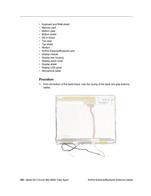 Page 164
163 - iBook G4 (14-inch Mid 2005) Take Apart
 AirPort Extreme/Bluetooth Antenna Cables
• Keyboard and RAM shield
• Memory card
• Bottom case
• Bottom shield
• DC-in board
• Top case
• Top shield
• Modem
• AirPort Extreme/Bluetooth card
• Display module
• Display rear housing
• Display clutch cover
• Display shield
• Display LCD panel
• Microphone cable
Procedure
1. From the bottom of the bezel brace, note the routing of the black and gray antenna 
cables.  