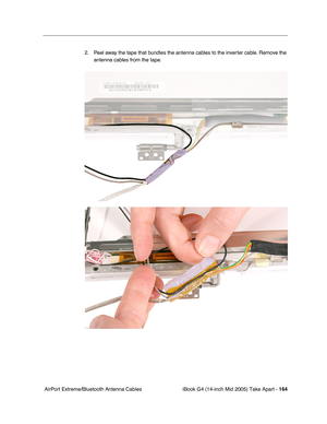 Page 165
iBook G4 (14-inch Mid 2005) Take Apart - 164
 AirPort Extreme/Bluetooth Antenna Cables 2. Peel away the tape that bundles the antenna cables to the inverter cable. Remove the 
antenna cables from the tape. 