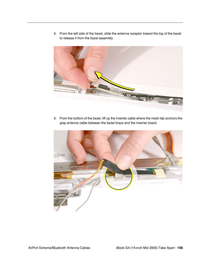 Page 167
iBook G4 (14-inch Mid 2005) Take Apart - 166
 AirPort Extreme/Bluetooth Antenna Cables 5. From the left side of the bezel, slide the antenna receptor toward the top of the bezel 
to release it from the bezel assembly.
6. From the bottom of the bezel, lift up the inverter cable where the mesh tab anchors the  gray antenna cable between the bezel brace and the inverter board. 