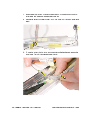 Page 168
167 - iBook G4 (14-inch Mid 2005) Take Apart
 AirPort Extreme/Bluetooth Antenna Cables
7. Note how the gray cable is routed along the bottom of the inverter board, under the 
bezel brace, and around the corner by the corner tab. 
8. Remove the two strips of tape and the 4.5-mm long screw from the bottom of the bezel  brace.
9. To route the cable under the screw tab, press down on the bezel as you raise up the  bezel brace. Then slip the gray cable under the tab. 