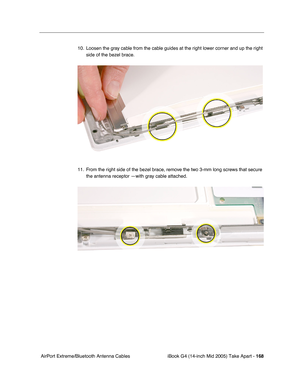 Page 169
iBook G4 (14-inch Mid 2005) Take Apart - 168
 AirPort Extreme/Bluetooth Antenna Cables 10. Loosen the gray cable from the cable guides at the right lower corner and up the right 
side of the bezel brace. 
11. From the right side of the bezel brace, remove the two 3-mm long screws that secure  the antenna receptor —with gray cable attached. 