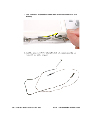 Page 170
169 - iBook G4 (14-inch Mid 2005) Take Apart
 AirPort Extreme/Bluetooth Antenna Cables
12. Slide the antenna receptor toward the top of the bezel to release it from the bezel 
assembly.
13. Install the replacement AirPort Extreme/Bluetooth antenna cable assembly, and  reassemble and test the computer. 