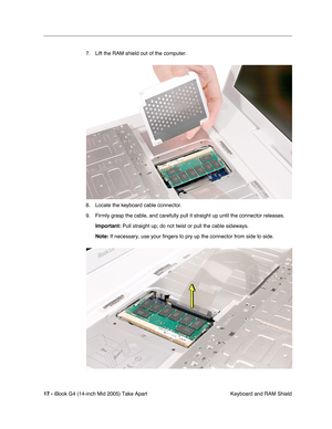 Page 18
 
17 -   
iBook G4 (14-inch Mid 2005) Take Apart  Keyboard and RAM Shield
7. Lift the RAM shield out of the computer. 
8. Locate the keyboard cable connector.
9. Firmly grasp the cable, and carefully pull it straight up until the connector releases.
 
Important:  
 Pull straight up; do not twist or pull the cable sideways.   
Note:  
 If necessary, use your fingers to pry up the connector from side to sid\
e.  