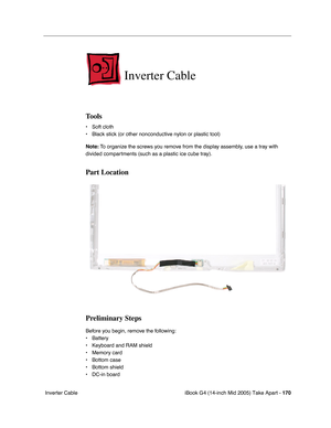 Page 171
iBook G4 (14-inch Mid 2005) Take Apart - 170
 Inverter Cable
Inverter Cable
Tools
• Soft cloth
• Black stick (or other nonconductive nylon or plastic tool)
Note:  To organize the screws you remove from the display assembly, use a tray with 
divided compartments (such as a plastic ice cube tray).
Part Location
Preliminary Steps
Before you begin, remove the following:
• Battery 
• Keyboard and RAM shield
• Memory card
• Bottom case
• Bottom shield
• DC-in board 