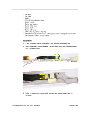 Page 172
171 - iBook G4 (14-inch Mid 2005) Take Apart
 Inverter Cable
• Top case
• Top shield
• Modem
• AirPort Extreme/Bluetooth card
• Display module
• Display rear housing
• Display clutch cover
• Display shield
• Display LCD panel 
• LVDS cable (or just move it aside)
• AirPort Extreme/Bluetooth antenna cables (or just remove the tape that \
bundles the 
antenna cables with the inverter cable)
Procedure
1. If tape covers the inverter cable where it exits the bezel, remove the tape.
2. Use a black stick or...