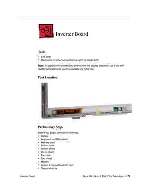 Page 173
iBook G4 (14-inch Mid 2005) Take Apart - 172
 Inverter Board
Inverter Board
Tools
• Soft cloth
• Black stick (or other nonconductive nylon or plastic tool)
Note:  To organize the screws you remove from the display assembly, use a tray with 
divided compartments (such as a plastic ice cube tray).
Part Location
Preliminary Steps
Before you begin, remove the following:
• Battery 
• Keyboard and RAM shield
• Memory card
• Bottom case
• Bottom shield
• DC-in board
• Top case
• Top shield
• Modem
• AirPort...